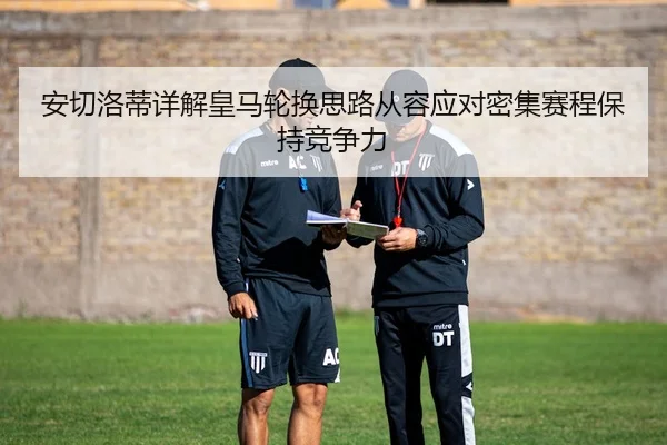 安切洛蒂详解皇马轮换思路从容应对密集赛程保持竞争力
