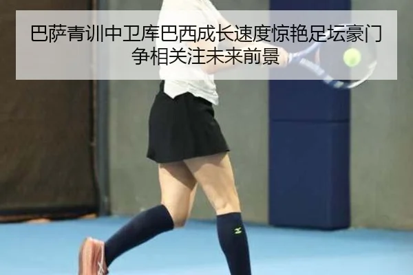 巴萨青训中卫库巴西成长速度惊艳足坛豪门争相关注未来前景