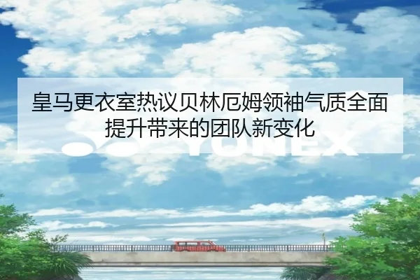 皇马更衣室热议贝林厄姆领袖气质全面提升带来的团队新变化