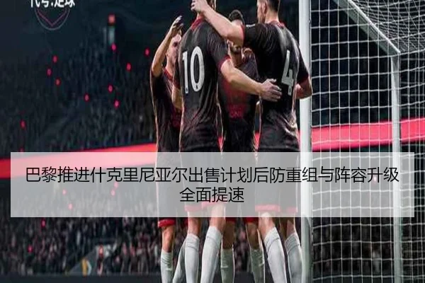 巴黎推进什克里尼亚尔出售计划后防重组与阵容升级全面提速